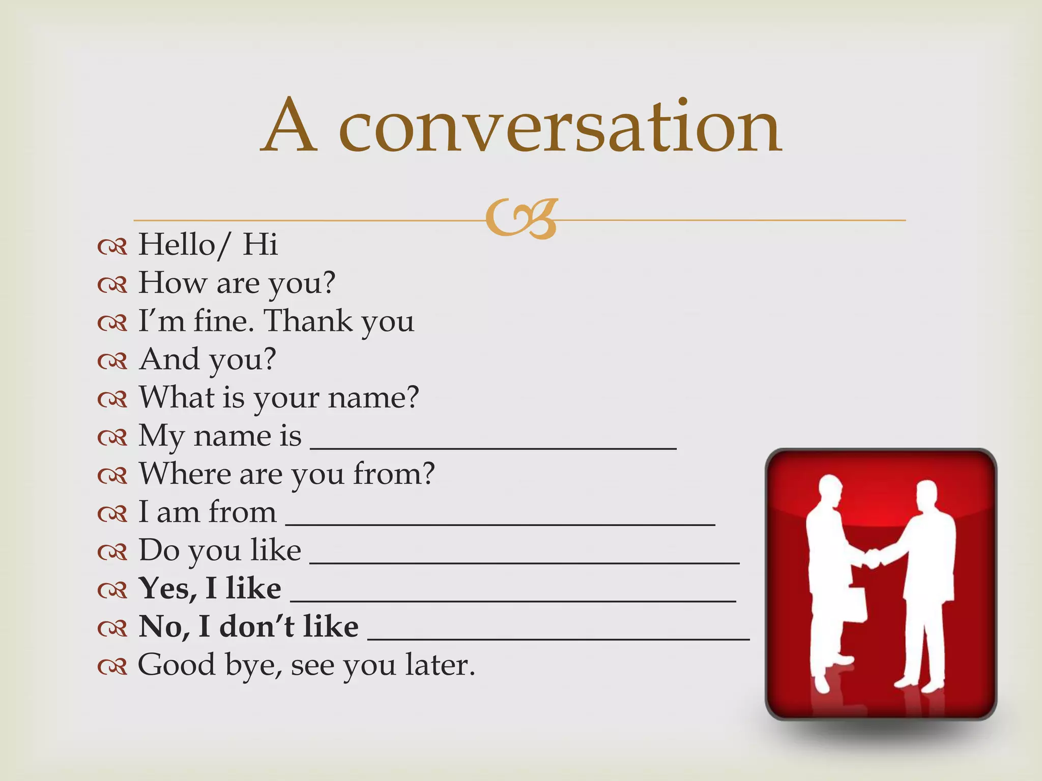A conversation
Hello/ Hi
How are you?
I’m fine. Thank you
And you?
What is your name?
My name is _______________________
Where are you from?
I am from ___________________________
Do you like ___________________________
Yes, I like ____________________________
No, I don’t like ________________________
Good bye, see you later.