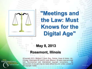 #destshow
"Meetings and
the Law: Must
Knows for the
Digital Age"
May 8, 2013
Rosemont, Illinois
©Copyright 2013. Barbara F. Dunn, Esq., Partner, Howe & Hutton, Ltd.,
Chicago, Washington DC and St. Louis, Missouri. All rights reserved under
both Pan-American and international copyright conventions. No
reproduction of any part may be made without the prior written consent of
the copyright holder.
 