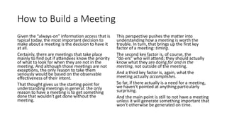 How to Build a Meeting
Given the “always-on” information access that is
typical today, the most important decision to
make about a meeting is the decision to have it
at all.
Certainly, there are meetings that take place
mainly to find out if attendees know the priority
of what to look for when they are not in the
meeting. And although those meetings are not
exceptions, the only reason to take them
seriously would be based on the observable
effectiveness of their intent.
That thought gives us the starting point for
understanding meetings in general: the only
reason to have a meeting is to get something
done that wouldn’t get done without the
meeting.
This perspective pushes the matter into
understanding how a meeting is worth the
trouble. In turn, that brings up the first key
factor of a meeting: timing.
The second key factor is, of course, the
“do-ers” who will attend; they should actually
know what they are doing for and in the
meeting, not outside of the meeting.
And a third key factor is, again, what the
meeting actually accomplishes.
So far, if there actually is a need for a meeting,
we haven’t pointed at anything particularly
surprising.
And the main point is still to not have a meeting
unless it will generate something important that
won’t otherwise be generated on time.
 