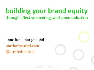 building your brand equity
through effective meetings and communication
anne lueneburger, phd
northofneutral.com
@northofneutral
copyright www.northofneutral.com
 