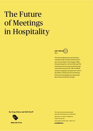 The Future
of Meetings
in Hospitality
The hotel meetings and events industry
is going through a radical evolution due to
new communication technologies, Millen-
nial psychographics, and a rethinking of the
overall purpose and value of meetings. Pop
culture phenomenons like TED and SXSW
are also changing the perspective of what’s
possible at conferences. But are meeting
planners and hospitality executives jump-
ing on these trends fast enough?
SKIFT REPORT #13
2014
This material is protected by copyright.
Unauthorized redistribution, including email
forwarding, is a violation of federal law.
Single-use copy only.
If you require multiple copies, contact us at
trends@skift.com.WWW.SKIFT.COM
 