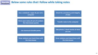 103
Below some rules that I follow while taking notes
Use a notebook / paper & pen not a
computer
Put in your notes all sort of numbers
the interviewee quotes
Use shortcuts & bullet points
Check the consistency and integrity
of data
Transfer notes to the computer
Take photos / shoot movies of what
you see
Draw relations and check them with
the interviewee
Draw relations and check them with
the interviewee
 