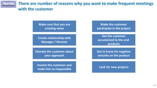 116
There are number of reasons why you want to make frequent meetings
with the customer
Make sure that you are
creating value
Create relationship with
Manager / Director
Educate the customer about
your approach
Involve the customer and
make him co-responsible
Make the customer
participate in the project
Get the customer
accustomed to the end-
products
Get to know his negative
remarks on the product
Look for new projects
 