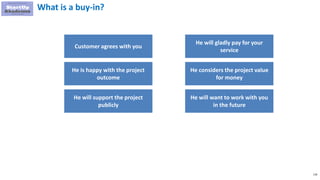 118
What is a buy-in?
Customer agrees with you
He is happy with the project
outcome
He will support the project
publicly
He will gladly pay for your
service
He considers the project value
for money
He will want to work with you
in the future
 
