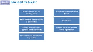 119
How to get the buy-in?
Make sure that you are
creating value
Meet with him often to create
a relationship
Educate him about your
approach and the products
Involve him and make him co-
responsible
Show him how he can benefit
from it
Overdeliver
Prepare him to sell it to the
whole organization
 