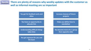 122
There are plenty of reasons why weekly updates with the customer as
well as informal meeting are so important
You get his feedback early and
often
You have an opportunity to
educate him
Understanding difficult things
takes time
You get exposure for you and
the team
Increase chances of future
projects
Helps you define how to
overdeliver
You become more of a 1 group
than opposite sides
 