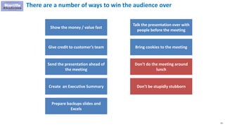131
There are a number of ways to win the audience over
Show the money / value fast
Give credit to customer’s team
Send the presentation ahead of
the meeting
Create an Executive Summary
Talk the presentation over with
people before the meeting
Bring cookies to the meeting
Don’t do the meeting around
lunch
Don’t be stupidly stubborn
Prepare backups slides and
Excels
 