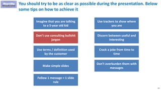 133
You should try to be as clear as possible during the presentation. Below
some tips on how to achieve it
Imagine that you are talking
to a 5-year old kid
Don’t use consulting bullshit
jargon
Use terms / definition used
by the customer
Make simple slides
Use trackers to show where
you are
Discern between useful and
interesting
Crack a joke from time to
time
Don’t overburden them with
messages
Follow 1 message = 1 slide
rule
 