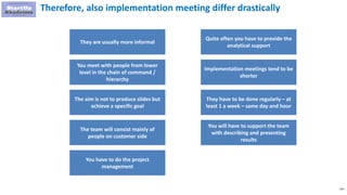 143
Therefore, also implementation meeting differ drastically
They are usually more informal
You meet with people from lower
level in the chain of command /
hierarchy
The aim is not to produce slides but
achieve a specific goal
The team will consist mainly of
people on customer side
Quite often you have to provide the
analytical support
Implementation meetings tend to be
shorter
They have to be done regularly – at
least 1 a week – same day and hour
You will have to support the team
with describing and presenting
results
You have to do the project
management
 