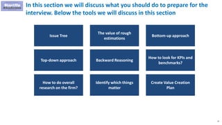 15
In this section we will discuss what you should do to prepare for the
interview. Below the tools we will discuss in this section
Issue Tree
The value of rough
estimations
Bottom-up approach
Top-down approach Backward Reasoning
How to look for KPIs and
benchmarks?
How to do overall
research on the firm?
Identify which things
matter
Create Value Creation
Plan
 