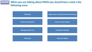 28
When you are talking about FMCG you should have a look a the
following areas
Marketing
Product Development
Managing Sales Force
Production
Supply Chain including Planning & Sourcing
Customer Data Analysis
Competition Analysis
Expansion Model
 