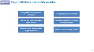 33
Rough estimation is extremely valuable
You get fast some point of
reference
You can use it to cross check
other results
You don’t need much data for
rough estimation
Everybody can understand it
Helps you prioritize you work
during the project
Speeds up the learning process
 