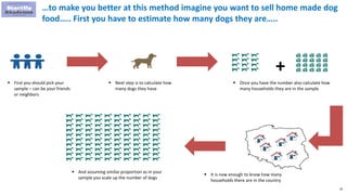 38
…to make you better at this method imagine you want to sell home made dog
food….. First you have to estimate how many dogs they are…..
 First you should pick your
sample – can be your friends
or neighbors
 Next step is to calculate how
many dogs they have
 Once you have the number also calculate how
many households they are in the sample
 It is now enough to know how many
households there are in the country
 And assuming similar proportion as in your
sample you scale up the number of dogs
+
 