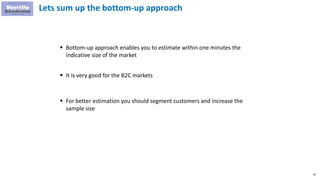 40
Lets sum up the bottom-up approach
 Bottom-up approach enables you to estimate within one minutes the
indicative size of the market
 It is very good for the B2C markets
 For better estimation you should segment customers and increase the
sample size
 