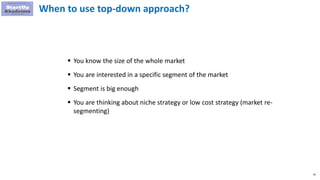 43
When to use top-down approach?
 You know the size of the whole market
 You are interested in a specific segment of the market
 Segment is big enough
 You are thinking about niche strategy or low cost strategy (market re-
segmenting)
 