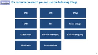 81
For consumer research you can use the following things
CAPI CATI
CASI
Bulletin Board (BB)Exit Surveys
Focus GroupsTGI
Assisted shopping
Blind Tests In-home visits
CAWI
 