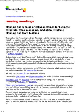meetings, how to run corporate meetings, and planning meetings                      http://www.businessballs.com/meetings.htm




          home » teambuilding/games » running meetings



          running meetings
          planning and running effective meetings for business,
          corporate, sales, managing, mediation, strategic
          planning and team-building
          Here are the rules for running meetings. Meetings are vital for management and communication.
          Properly run meetings save time, increase motivation, productivity, and solve problems. Meetings
          create new ideas and initiatives. Meetings achieve buy-in. Meetings prevent 'not invented here'
          syndrome. Meetings diffuse conflict in a way that emails and memos cannot. Meetings are
          effective because the written word only carries 7% of the true meaning and feeling. Meetings
          are better than telephone conferences because only 38% of the meaning and feeling is carried in
          the way that things are said. The other 55% of the meaning and feeling is carried in facial
          expression and non-verbal signals. That's why meetings are so useful. (Statistics from research
          by Dr Albert Mehrabian.)

          Hold meetings, even if it's difficult to justify the time. Plan, run and follow up meetings properly,
          and they will repay the cost many times over because there is still no substitute for physical
          face-to-face meetings. Hold meetings to manage teams and situations, and achieve your
          objectives quicker, easier, at less cost. Hold effective meetings to make people happier and more
          productive.

          Brainstorming meetings are immensely powerful for team-building, creativity, decision-making
          and problem-solving (see the brainstorming section).

          See also how to run workshops and workshop meetings.

          Techniques of goal planning and project management are useful for running effective meetings.
          Presentation skills and delegation abilities are helpful in meetings, and so is a basic
          understanding of motivation and personality.

          Problem solving and decision-making are important in many meetings, although always consider
          how much of these responsibilities you can give to the group, which typically depends on their
          experience and the seriousness of the issue.

          Meetings which involve people and encourage participation and responsibility are more
          constructive than meetings in which the leader tells, instructs and makes all the decisions, which
          is not a particularly productive style of leadership.

          Holding meetings is an increasingly expensive activity, hence the need to run meetings well.
          Badly run meetings waste time, money, resources, and are worse than having no meetings at
          all.



1 de 19                                                                                                03/11/2012 12:36 p.m.
 