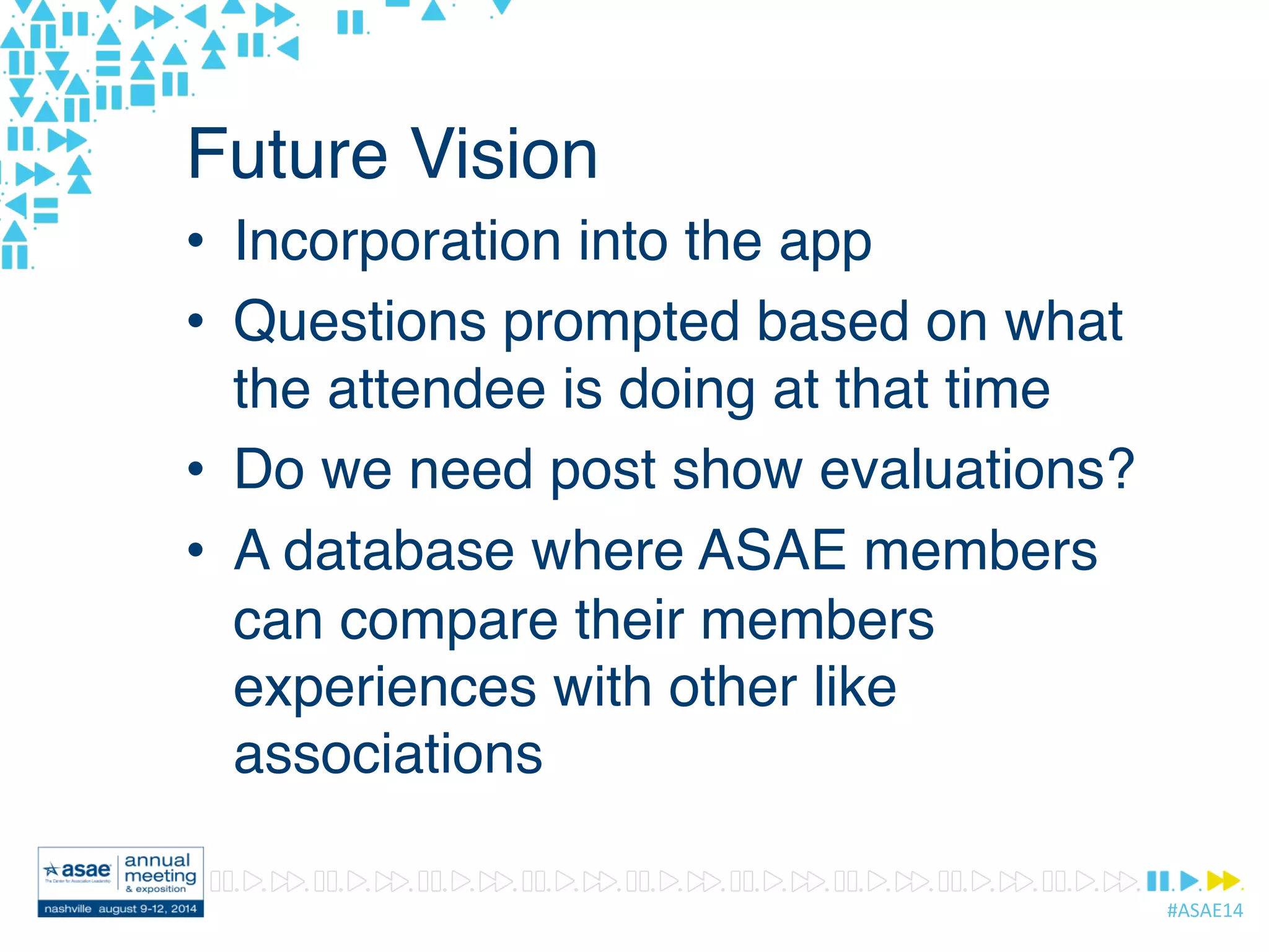 #ASAE14	
  
Future Vision
•  Incorporation into the app
•  Questions prompted based on what
the attendee is doing at that time
•  Do we need post show evaluations?
•  A database where ASAE members
can compare their members
experiences with other like
associations
 