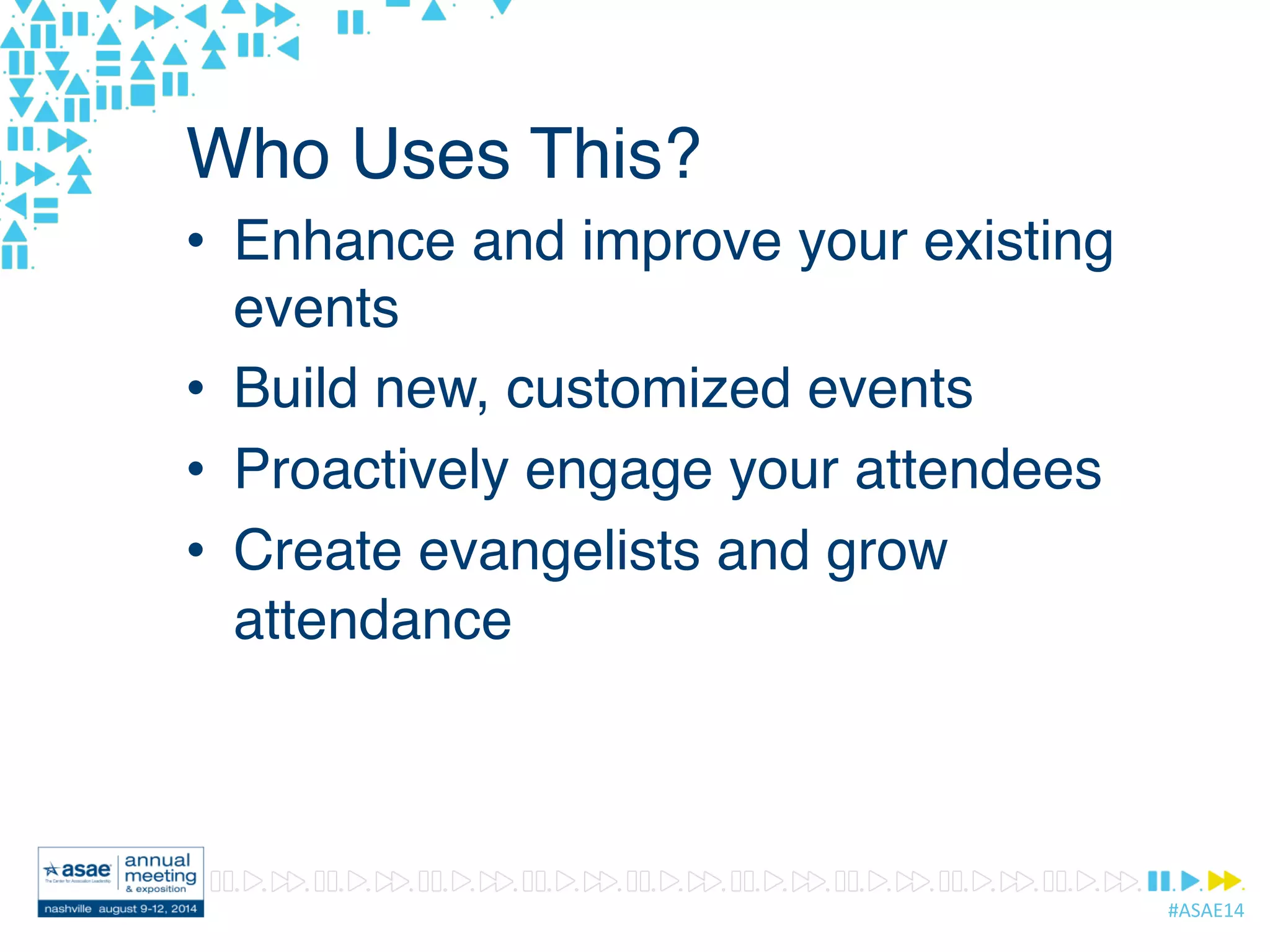 #ASAE14	
  
Who Uses This?
•  Enhance and improve your existing
events
•  Build new, customized events
•  Proactively engage your attendees
•  Create evangelists and grow
attendance
 