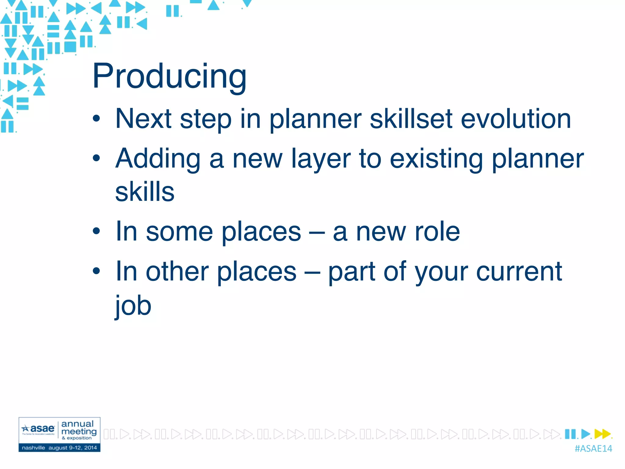 #ASAE14	
  
Producing
•  Next step in planner skillset evolution
•  Adding a new layer to existing planner
skills
•  In some places – a new role
•  In other places – part of your current
job
 