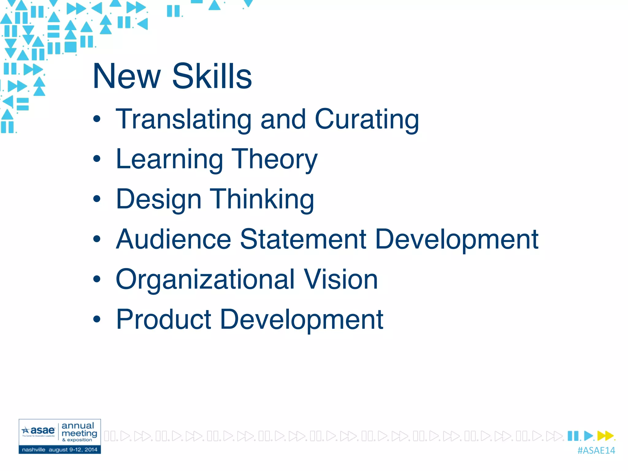 #ASAE14	
  
New Skills
•  Translating and Curating
•  Learning Theory
•  Design Thinking
•  Audience Statement Development
•  Organizational Vision
•  Product Development
 