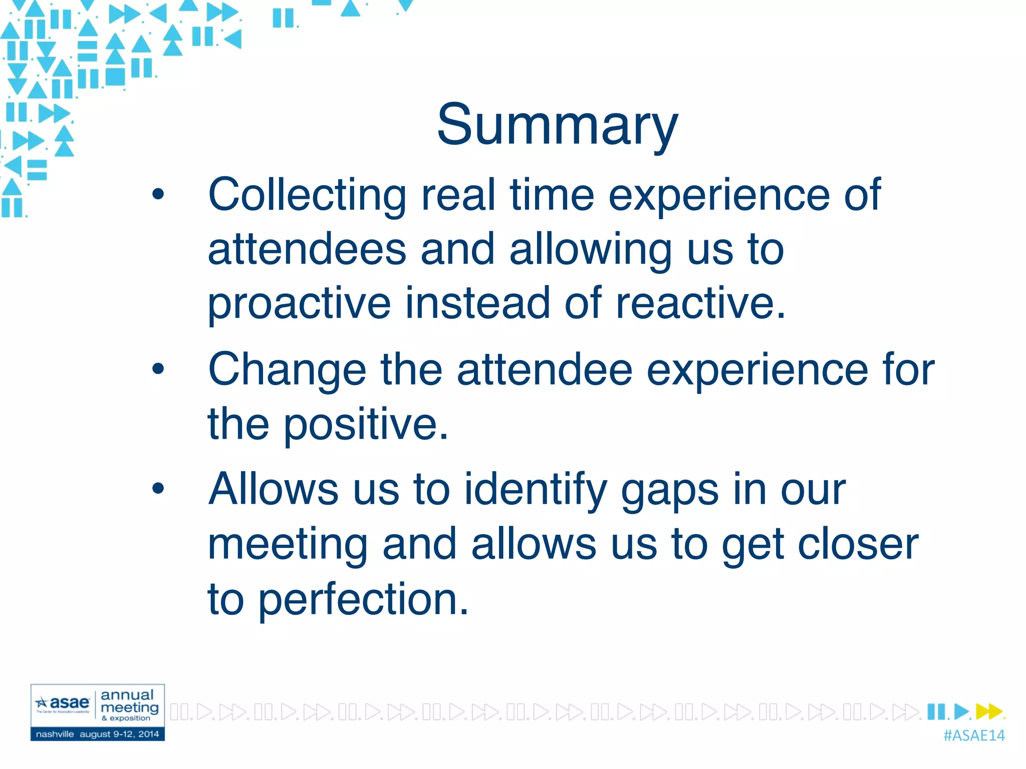 #ASAE14	
  
Summary
•  Collecting real time experience of
attendees and allowing us to
proactive instead of reactive.
•  Change the attendee experience for
the positive.
•  Allows us to identify gaps in our
meeting and allows us to get closer
to perfection.
 