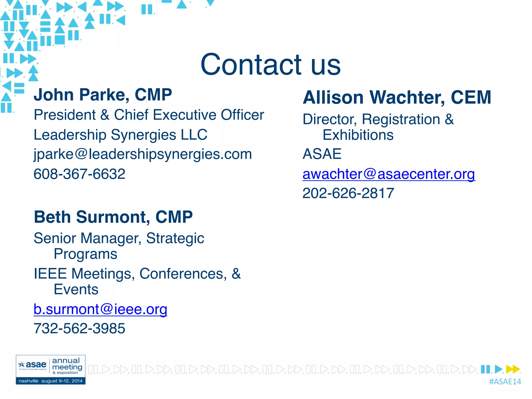 #ASAE14	
  
Contact us
John Parke, CMP
President & Chief Executive Ofﬁcer
Leadership Synergies LLC
jparke@leadershipsynergies.com
608-367-6632
Beth Surmont, CMP
Senior Manager, Strategic
Programs
IEEE Meetings, Conferences, &
Events
b.surmont@ieee.org
732-562-3985
Allison Wachter, CEM
Director, Registration &
Exhibitions
ASAE
awachter@asaecenter.org
202-626-2817
 