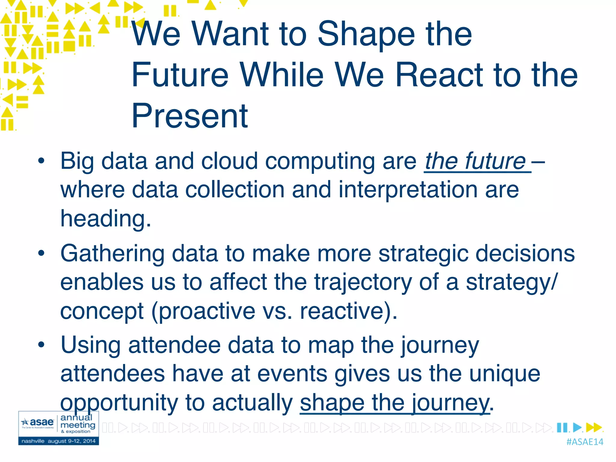 #ASAE14	
  
We Want to Shape the
Future While We React to the
Present
•  Big data and cloud computing are the future –
where data collection and interpretation are
heading.
•  Gathering data to make more strategic decisions
enables us to affect the trajectory of a strategy/
concept (proactive vs. reactive).
•  Using attendee data to map the journey
attendees have at events gives us the unique
opportunity to actually shape the journey.
 