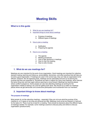 Meeting Skills

What is in this guide

                             1. What do we use meetings for?
                             2. Important things to know about meetings

                                     a. Purpose of meetings
                                     b. Different types of meetings

                             3. How to plan a meeting

                                     a. Notification
                                     b. Preparing the agenda

                             4. How to run a meeting

                                     a.   The agenda
                                     b.   Meeting procedures
                                     c.   How to take decisions in meetings
                                     d.   How to chair the meeting
                                     e.   How to write minutes



    1. What do we use meetings for?

Meetings are very important for the work of any organisation. Good meetings are important for collective
decision-making, planning and follow-up, accountability, democracy, and other practices that will help you
to build a good organisation. If meetings are used in the correct way, they can help an organisation to be
efficient. However, like all organising tools, meetings can be used badly and end up not serving the
purpose that they are supposed to. Sometimes we seem to attend too many long meetings, which discuss
the same thing over and over again without seeming to move forward. Meetings can become places
where conflict is played out. Some people can also see attending meetings as working for the
organisation instead of seeing it as a tool for getting work done. We should try to make our meetings
places where we get democratic and constructive participation and involvement from our members.

    2. Important things to know about meetings

The purpose of meetings

Most people do not like attending meetings – especially if they are not sure what the purpose of the
meeting is, or if it goes on too long and achieves too little. Meetings must not be too frequent or held just
for the sake of it. There must be a need for a meeting. There should be decisions about the different types
of meetings needed. For example, some meetings could be to discuss policy and others to discuss
organisation (practical work).
 