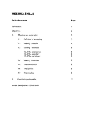 MEETING SKILLS

Table of contents                        Page


Introduction                             1

Objectives                               2

1.      Meeting : an explanation         3

       1.1     Definition of a meeting   3

       1.2     Meeting – the aim         4

       1.3     Meeting – the roles       5

               1.3.1 The chairperson     5
               1.3.2 The secretary       6
               1.3.3 The participant     6

       1.4     Meeting – the rules       7

       1.5     The convocation           8

       1.6     The agenda                8

       1.7     The minutes               9


2.    Checklist meeting skills           11


Annex: example of a convocation
 