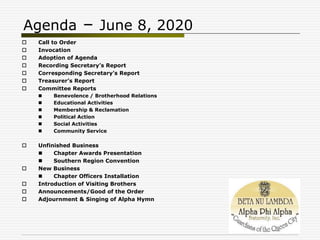 Agenda – June 8, 2020
 Call to Order
 Invocation
 Adoption of Agenda
 Recording Secretary’s Report
 Corresponding Secretary’s Report
 Treasurer’s Report
 Committee Reports
 Benevolence / Brotherhood Relations
 Educational Activities
 Membership & Reclamation
 Political Action
 Social Activities
 Community Service
 Unfinished Business
 Chapter Awards Presentation
 Southern Region Convention
 New Business
 Chapter Officers Installation
 Introduction of Visiting Brothers
 Announcements/Good of the Order
 Adjournment & Singing of Alpha Hymn
 