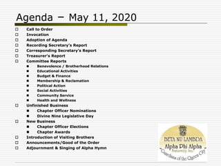 Agenda – May 11, 2020
 Call to Order
 Invocation
 Adoption of Agenda
 Recording Secretary’s Report
 Corresponding Secretary’s Report
 Treasurer’s Report
 Committee Reports
 Benevolence / Brotherhood Relations
 Educational Activities
 Budget & Finance
 Membership & Reclamation
 Political Action
 Social Activities
 Community Service
 Health and Wellness
 Unfinished Business
 Chapter Officer Nominations
 Divine Nine Legislative Day
 New Business
 Chapter Officer Elections
 Chapter Awards
 Introduction of Visiting Brothers
 Announcements/Good of the Order
 Adjournment & Singing of Alpha Hymn
 