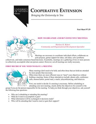 Fact Sheet 97-29
HOW TO ORGANIZE AND RUN EFFECTIVE MEETINGS
Marlene K. Rebori
Community and Organizational Development Specialist
Meetings are necessary to coordinate individual efforts, collaborate on
joint projects, garner support for ideas, sell ideas, solve problems
collectively, and make consensus-based decisions. Essentially, meetings are a gathering of two or more persons
to collectively accomplish what one person cannot. However, not all meetings are really necessary.
FIRST DECIDE IF YOU NEED TO HAVE A MEETING
Many meetings don't need to be held, and often those that are held are attended
by more people than necessary.
Often times there are more efficient ways to "meet" your objectives without
holding a meeting. Some of these alternatives include: phone calls, conference
calls, memos/letters, postal mail, e-mails, teleconferencing, and listserves.
First, one needs to decide if a meeting is necessary. Before scheduling or
attending your next meeting, clearly define the objectives for yourself or the
group if you are the person responsible for the meeting. To help you think through your objectives, ask yourself
the following four questions:
• Why am I scheduling or attending this meeting?
• What do I want to accomplish or gain?
• What information will be exchanged or decisions made?
• Who will be attending that I need to meet or gain their support?
 
