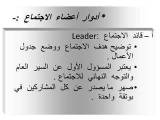 *
‫االجتماع‬ ‫أعضاء‬ ‫أدوار‬
:
-
‫أ‬
–
‫االجتماع‬ ‫قائد‬
:
Leader
•
‫جدول‬ ‫ووضع‬ ‫االجتماع‬ ‫هدف‬ ‫توضيح‬
‫األعمال‬
.
•
‫العا‬ ‫السير‬ ‫عن‬ ‫األول‬ ‫المسؤول‬ ‫يعتبر‬
‫م‬
‫لالجتماع‬ ‫النهائي‬ ‫والتوجه‬
.
•
‫في‬ ‫المشاركين‬ ‫كل‬ ‫عن‬ ‫يصدر‬ ‫ما‬ ‫صهر‬
‫واحدة‬ ‫بوتقة‬
.
 
