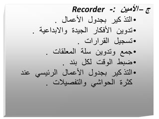 ‫ج‬
–
‫األمين‬
:
-
Recorder
•
‫األعمال‬ ‫بجدول‬ ‫كير‬ ‫التذ‬
.
•
‫واالبداعية‬ ‫الجيدة‬ ‫األفكار‬ ‫تدوين‬
.
•
‫القرارات‬ ‫تسجيل‬
.
•
‫المعلقات‬ ‫سلة‬ ‫وتدوين‬ ‫جمع‬
.
•
‫بند‬ ‫لكل‬ ‫الوقت‬ ‫ضبط‬
.
•
‫التذ‬
‫عند‬ ‫الرئيسي‬ ‫األعمال‬ ‫بجدول‬ ‫كير‬
‫والتفصيالت‬ ‫الحواشي‬ ‫كثرة‬
.
 