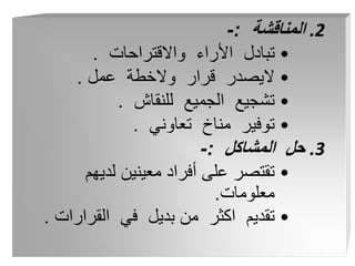 .2
‫المناقشة‬
:
-
•
‫واالقتراحات‬ ‫األراء‬ ‫تبادل‬
.
•
‫عمل‬ ‫والخطة‬ ‫قرار‬ ‫اليصدر‬
.
•
‫للنقاش‬ ‫الجميع‬ ‫تشجيع‬
.
•
‫تعاوني‬ ‫مناخ‬ ‫توفير‬
.
.3
‫المشاكل‬ ‫حل‬
:
-
•
‫لديهم‬ ‫معينين‬ ‫أفراد‬ ‫على‬ ‫تقتصر‬
‫معلومات‬
.
•
‫القرارات‬ ‫في‬ ‫بديل‬ ‫من‬ ‫اكثر‬ ‫تقديم‬
.
 