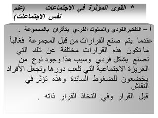 *
‫االجتماعات‬ ‫في‬ ‫المؤثرة‬ ‫القوى‬
(
‫علم‬
‫االجتماعات‬ ‫نفس‬
)
‫أ‬
–
‫بالمجموعة‬ ‫يتأثران‬ ‫الفردي‬ ‫والسلوك‬ ‫التفكيرالفردي‬
:
‫فغ‬ ‫المجموعة‬ ‫قبل‬ ‫من‬ ‫القرارات‬ ‫صنع‬ ‫يتم‬ ‫عندما‬
ً‫ا‬‫الب‬
‫التي‬ ‫تلك‬ ‫عن‬ ‫مختلفة‬ ‫القرارات‬ ‫هذه‬ ‫تكون‬ ‫ما‬
‫من‬ ‫نوع‬ ‫وجود‬ ‫هذا‬ ‫وسبب‬ ‫فردي‬ ‫بشكل‬ ‫تصنع‬
‫األ‬ ‫وتجعل‬ ‫دورها‬ ‫تلعب‬ ‫التي‬ ‫االجتماعية‬ ‫الغريزة‬
‫فراد‬
‫في‬ ‫تؤثر‬ ‫وهذه‬ ‫السائدة‬ ‫للضغوط‬ ‫يخضعون‬
‫النقاش‬
‫ذاته‬ ‫القرار‬ ‫التخاذ‬ ‫وفي‬ ‫القرار‬ ‫قبل‬
.
 