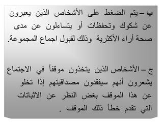 ‫ب‬
–
‫يعب‬ ‫الذين‬ ‫األشخاص‬ ‫على‬ ‫الضغط‬ ‫يتم‬
‫رون‬
‫مدى‬ ‫عن‬ ‫يتساءلون‬ ‫أو‬ ‫وتحفظات‬ ‫شكوك‬ ‫عن‬
‫المجموع‬ ‫اجماع‬ ‫لقبول‬ ‫وذلك‬ ‫األكثرية‬ ‫أراء‬ ‫صحة‬
‫ة‬
.
‫ج‬
–
‫االج‬ ‫في‬ ً‫ا‬‫موقف‬ ‫يتخذون‬ ‫الذين‬ ‫األشخاص‬
‫تماع‬
‫تخ‬ ‫إذا‬ ‫مصداقيتهم‬ ‫سيفقدون‬ ‫أنهم‬ ‫يشعرون‬
‫لو‬
‫االثباتات‬ ‫عن‬ ‫النظر‬ ‫بغض‬ ‫الموقف‬ ‫هذا‬ ‫عن‬
‫الموقف‬ ‫ذلك‬ ‫خطأ‬ ‫تقدم‬ ‫التي‬
.
 