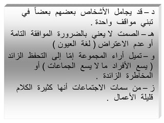 ‫د‬
–
‫في‬ ً‫ا‬‫بعض‬ ‫بعضهم‬ ‫األشخاص‬ ‫يجامل‬ ‫قد‬
‫واحدة‬ ‫مواقف‬ ‫تبني‬
.
‫هـ‬
–
‫الت‬ ‫الموافقة‬ ‫بالضرورة‬ ‫يعني‬ ‫ال‬ ‫الصمت‬
‫امة‬
‫االعتراض‬ ‫عدم‬ ‫أو‬
(
‫العيون‬ ‫لغة‬
)
‫و‬
–
‫الز‬ ‫التحفظ‬ ‫إلى‬ ‫ا‬ّ‫م‬‫إ‬ ‫المجموعة‬ ‫أراء‬ ‫تميل‬
‫ائد‬
(
‫الجماعات‬ ‫يسع‬ ‫ال‬ ‫ما‬ ‫األفراد‬ ‫يسع‬
)
‫أو‬
‫الزائدة‬ ‫المخاطرة‬
.
‫ز‬
–
‫الكالم‬ ‫كثيرة‬ ‫أنها‬ ‫االجتماعات‬ ‫سمات‬ ‫من‬
‫األعمال‬ ‫قليلة‬
.
 
