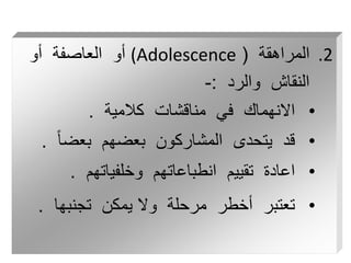 .2
‫المراهقة‬
(
(Adolescence
‫أو‬ ‫العاصفة‬ ‫أو‬
‫والرد‬ ‫النقاش‬
:
-
•
‫كالمية‬ ‫مناقشات‬ ‫في‬ ‫االنهماك‬
.
•
ً‫ا‬‫بعض‬ ‫بعضهم‬ ‫المشاركون‬ ‫يتحدى‬ ‫قد‬
.
•
‫وخلفياتهم‬ ‫انطباعاتهم‬ ‫تقييم‬ ‫اعادة‬
.
•
‫تجنبها‬ ‫يمكن‬ ‫وال‬ ‫مرحلة‬ ‫أخطر‬ ‫تعتبر‬
.
 