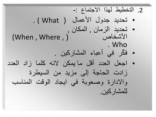 .2
‫االجتماع‬ ‫لهذا‬ ‫التخطيط‬
:
-
•
‫األعمال‬ ‫جدول‬ ‫تحديد‬
(
What
(
.
•
‫الزمان‬ ‫تحديد‬
,
‫المكان‬
,
‫األشخاص‬
(
(When , Where ,
Who
.
•
‫المشاركين‬ ‫أعباء‬ ‫في‬ ‫ر‬ّ‫ك‬‫ف‬
.
•
‫العدد‬ ‫زاد‬ ‫كلما‬ ‫النه‬ ‫يمكن‬ ‫ما‬ ‫أقل‬ ‫العدد‬ ‫اجعل‬
‫السيطرة‬ ‫من‬ ‫مزيد‬ ‫إلى‬ ‫الحاجة‬ ‫زادت‬
‫المناسب‬ ‫الوقت‬ ‫ايجاد‬ ‫في‬ ‫وصعوبة‬ ‫واالدارة‬
‫للمشاركين‬
.
 