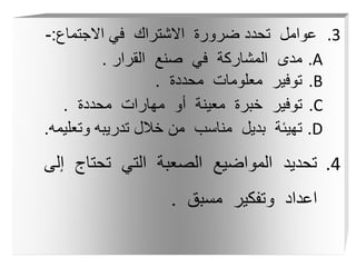 .3
‫االجتماع‬ ‫في‬ ‫االشتراك‬ ‫ضرورة‬ ‫تحدد‬ ‫عوامل‬
:
-
.A
‫القرار‬ ‫صنع‬ ‫في‬ ‫المشاركة‬ ‫مدى‬
.
.B
‫محددة‬ ‫معلومات‬ ‫توفير‬
.
.C
‫محددة‬ ‫مهارات‬ ‫أو‬ ‫معينة‬ ‫خبرة‬ ‫توفير‬
.
.D
‫وتعلي‬ ‫تدريبه‬ ‫خالل‬ ‫من‬ ‫مناسب‬ ‫بديل‬ ‫تهيئة‬
‫مه‬
.
.4
‫إ‬ ‫تحتاج‬ ‫التي‬ ‫الصعبة‬ ‫المواضيع‬ ‫تحديد‬
‫لى‬
‫مسبق‬ ‫وتفكير‬ ‫اعداد‬
.
 