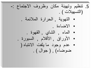 .5
‫االجتماع‬ ‫وظروف‬ ‫مكان‬ ‫وتهيئة‬ ‫تنظيم‬
:
-
(
‫التسهيالت‬
. )
•
‫التهوية‬
,
‫المالئمة‬ ‫الحرارة‬
.
•
‫االضاءة‬
.
•
‫الماء‬
,
‫الشاي‬
,
‫القهوة‬
.
•
‫األوراق‬
,
‫األقالم‬
,
‫السبورة‬
.
•
‫االنتباه‬ ‫يلفت‬ ‫ما‬ ‫وجود‬ ‫عدم‬
(
‫ضوضاء‬
)
,
(
‫جوال‬
. )
 