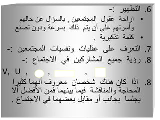 .6
‫التطهير‬
:
-
•
‫المجتمعين‬ ‫عقول‬ ‫اراحة‬
,
‫حالهم‬ ‫عن‬ ‫بالسؤال‬
‫تصنع‬ ‫ودون‬ ‫بسرعة‬ ‫ذلك‬ ‫يتم‬ ‫أن‬ ‫على‬ ‫وأسرتهم‬
•
‫تذكيرية‬ ‫كلمة‬
.
.7
‫المجتمع‬ ‫ونفسيات‬ ‫عقليات‬ ‫على‬ ‫التعرف‬
‫ين‬
:
-
.8
‫االجتماع‬ ‫في‬ ‫المشاركين‬ ‫جميع‬ ‫رؤية‬
:
-
, , ,
U
,
V
.8
‫كثيرا‬ ‫أنهما‬ ‫معروف‬ ‫شخصان‬ ‫هناك‬ ‫كان‬ ‫اذا‬
‫األفضل‬ ‫فمن‬ ‫بينهما‬ ‫فيما‬ ‫والمناقشة‬ ‫المحاجة‬
‫أال‬
‫االجتما‬ ‫في‬ ‫بعضهما‬ ‫مقابل‬ ‫أو‬ ‫بجانب‬ ‫يجلسا‬
‫ع‬
.
 