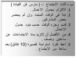 ‫ب‬
–
‫االجتماع‬ ‫أثناء‬
:
-
(
‫القيادة‬ ‫فن‬ ‫مارس‬
)
.1
‫االعمال‬ ‫بجدول‬ ‫االلتزام‬
.
.2
‫يحضر‬ ‫لم‬ ‫وإن‬ ‫المحدد‬ ‫الوقت‬ ‫في‬ ‫ابدأ‬
‫المشاركين‬ ‫بعض‬
.
.3
‫جدول‬ ‫بنود‬ ‫حسب‬ ‫الوقت‬ ‫وجزء‬ ‫قسم‬
‫االعمال‬
.
.4
‫عن‬ ‫االجتماعات‬ ‫مدة‬ ‫التزيد‬ ‫أن‬ ‫األفضل‬ ‫من‬
‫ونصف‬ ‫ساعتين‬
.
.5
‫قصيرة‬ ‫استراحة‬ ‫فترة‬ ‫اعط‬
(
10
‫دقائق‬
)
‫بعد‬
‫االجتماع‬ ‫من‬ ‫ساعة‬
.
 