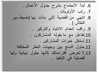 .6
‫األعمال‬ ‫جدول‬ ‫بشرح‬ ‫االجتماع‬ ‫أبدأ‬
.
.7
‫األولويات‬ ‫رتب‬
.
.8
‫بها‬ ‫بدأت‬ ‫التي‬ ‫القضية‬ ‫من‬ ‫انتهي‬
(
‫سي‬ ‫ضبط‬
‫ر‬
‫النقاش‬
. )
.9
‫والتركيز‬ ‫االنتباه‬ ‫انعدام‬ ‫راقب‬
.
.10
‫المشاركون‬ ‫يقوله‬ ‫ما‬ ‫مع‬ ‫تفاعل‬
.
.11
‫المشاركين‬ ‫خبرات‬ ‫استغل‬
.
.12
‫المختلفة‬ ‫النظر‬ ‫وجهات‬ ‫بين‬ ‫الدمج‬ ‫حاول‬
.
.13
‫ولها‬ ‫نهائية‬ ‫حلول‬ ‫كأنها‬ ‫أقتراحاتك‬ ‫تعرض‬ ‫ال‬
‫التنفيذ‬ ‫في‬ ‫أفضلية‬
.
 