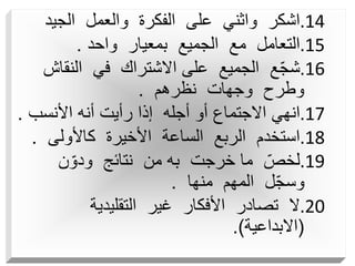 .14
‫الجيد‬ ‫والعمل‬ ‫الفكرة‬ ‫على‬ ‫واثني‬ ‫اشكر‬
.15
‫واحد‬ ‫بمعيار‬ ‫الجميع‬ ‫مع‬ ‫التعامل‬
.
.16
‫النق‬ ‫في‬ ‫االشتراك‬ ‫على‬ ‫الجميع‬ ‫ع‬ّ‫ج‬‫ش‬
‫اش‬
‫نظرهم‬ ‫وجهات‬ ‫وطرح‬
.
.17
‫األنسب‬ ‫أنه‬ ‫رأيت‬ ‫إذا‬ ‫أجله‬ ‫أو‬ ‫االجتماع‬ ‫انهي‬
.
.18
‫كاألولى‬ ‫األخيرة‬ ‫الساعة‬ ‫الربع‬ ‫استخدم‬
.
.19
‫ن‬ّ‫ودو‬ ‫نتائج‬ ‫من‬ ‫به‬ ‫خرجت‬ ‫ما‬ ّ‫لخص‬
‫منها‬ ‫المهم‬ ‫ل‬ّ‫ج‬‫وس‬
.
.20
‫التقليدية‬ ‫غير‬ ‫األفكار‬ ‫تصادر‬ ‫ال‬
(
‫االبداعية‬
.)
 