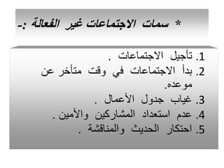*
‫الفعالة‬ ‫غير‬ ‫االجتماعات‬ ‫سمات‬
:
-
.1
‫االجتماعات‬ ‫تأجيل‬
.
.2
‫عن‬ ‫متأخر‬ ‫وقت‬ ‫في‬ ‫االجتماعات‬ ‫بدأ‬
‫موعده‬
.
.3
‫األعمال‬ ‫جدول‬ ‫غياب‬
.
.4
‫واألمين‬ ‫المشاركين‬ ‫استعداد‬ ‫عدم‬
.
.5
‫والمناقشة‬ ‫الحديث‬ ‫احتكار‬
.
 