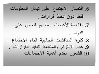 .6
‫المعلومات‬ ‫تبادل‬ ‫على‬ ‫االجتماع‬ ‫اقتصار‬
‫قرارات‬ ‫اتخاذ‬ ‫دون‬ ‫فقط‬
.
.7
‫على‬ ‫لبعض‬ ‫بعضهم‬ ‫األعضاء‬ ‫مقاطعة‬
‫الدوام‬
.
.8
‫االجتم‬ ‫اثناء‬ ‫الجانبية‬ ‫المناقشات‬ ‫كثرة‬
‫اع‬
.
.9
‫القرار‬ ‫لتنفيذ‬ ‫والمتابعة‬ ‫االلتزام‬ ‫عدم‬
‫ات‬
.
.10
‫االجتماعات‬ ‫أهمية‬ ‫بعدم‬ ‫الشعور‬
.
 