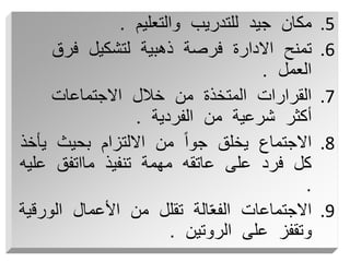 .5
‫والتعليم‬ ‫للتدريب‬ ‫جيد‬ ‫مكان‬
.
.6
‫فرق‬ ‫لتشكيل‬ ‫ذهبية‬ ‫فرصة‬ ‫االدارة‬ ‫تمنح‬
‫العمل‬
.
.7
‫االجتماعات‬ ‫خالل‬ ‫من‬ ‫المتخذة‬ ‫القرارات‬
‫الفردية‬ ‫من‬ ‫شرعية‬ ‫أكثر‬
.
.8
‫ي‬ ‫بحيث‬ ‫االلتزام‬ ‫من‬ ً‫ا‬‫جو‬ ‫يخلق‬ ‫االجتماع‬
‫أخذ‬
‫ع‬ ‫مااتفق‬ ‫تنفيذ‬ ‫مهمة‬ ‫عاتقه‬ ‫على‬ ‫فرد‬ ‫كل‬
‫ليه‬
.
.9
‫الو‬ ‫األعمال‬ ‫من‬ ‫تقلل‬ ‫الة‬ّ‫ع‬‫الف‬ ‫االجتماعات‬
‫رقية‬
‫الروتين‬ ‫على‬ ‫وتقفز‬
.
 